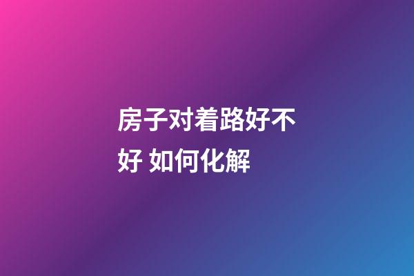 房子对着路好不好 如何化解